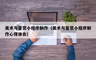 常宁美术与鉴赏小程序制作（美术与鉴赏小程序制作心得体会）