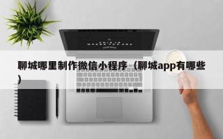常宁聊城哪里制作微信小程序（聊城app有哪些）